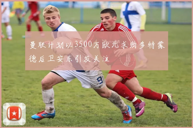 曼联计划以3500万欧元求购多特蒙德后卫安东引发关注