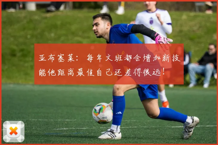 亚布塞莱：每年文班都会增加新技能他距离最佳自己还差得很远！