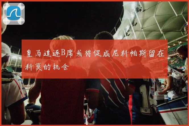皇马追逐B席或将促成尼科帕斯留在科莫的机会