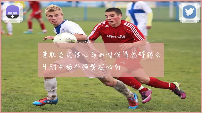 曼联坚定信心乌加特伤情无碍转会计划中场补强势在必行