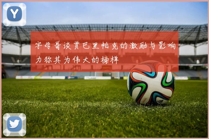 字母哥谈贾巴里帕克的激励与影响力称其为伟大的榜样