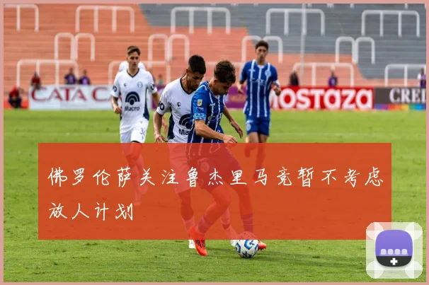 佛罗伦萨关注鲁杰里马竞暂不考虑放人计划