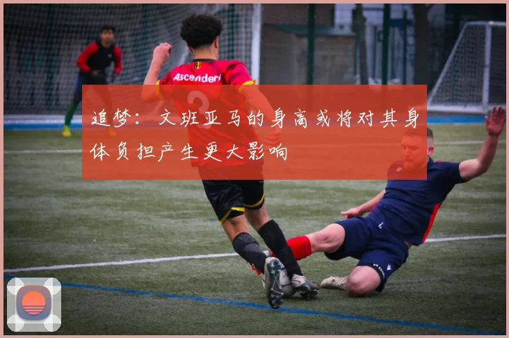 追梦：文班亚马的身高或将对其身体负担产生更大影响