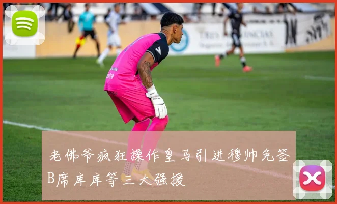老佛爷疯狂操作皇马引进穆帅免签B席库库等三大强援