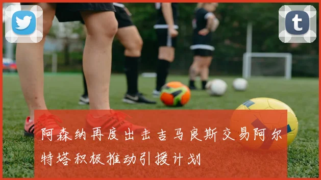 阿森纳再度出击吉马良斯交易阿尔特塔积极推动引援计划