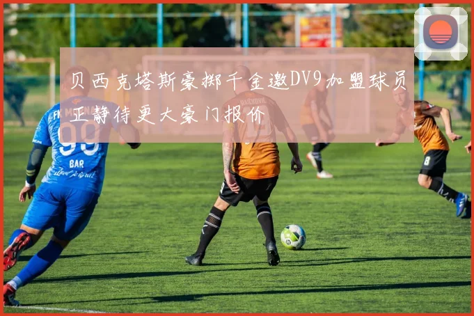 贝西克塔斯豪掷千金邀DV9加盟球员正静待更大豪门报价