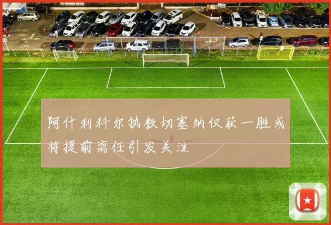 阿什利科尔执教切塞纳仅获一胜或将提前离任引发关注