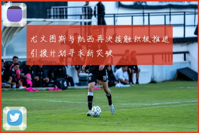 尤文图斯与凯西再次接触积极推进引援计划寻求新突破