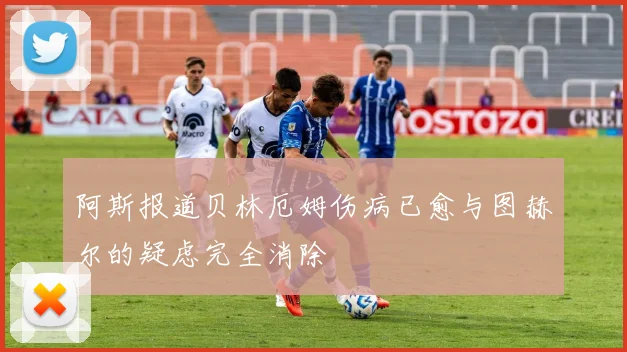阿斯报道贝林厄姆伤病已愈与图赫尔的疑虑完全消除