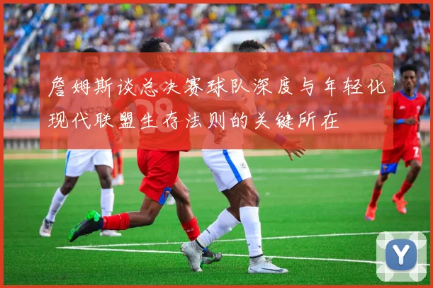 詹姆斯谈总决赛球队深度与年轻化现代联盟生存法则的关键所在