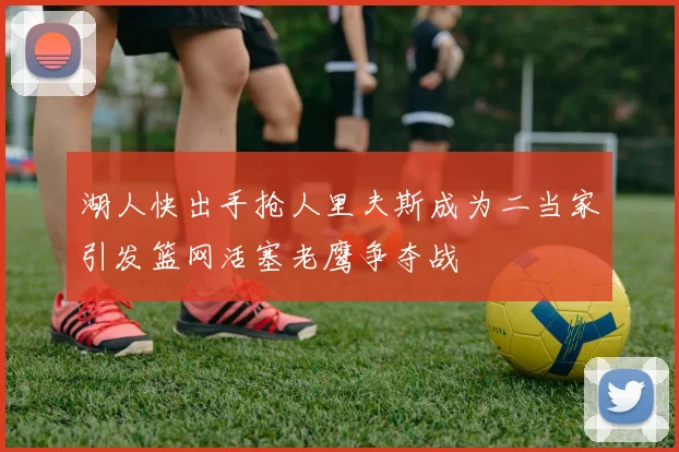 湖人快出手抢人里夫斯成为二当家引发篮网活塞老鹰争夺战